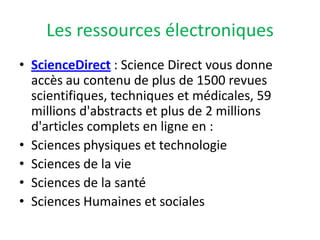 Les ressources électroniquesScienceDirect : Science Direct vous donne accès au contenu de plus de 1500 revues scientifiques, techniques et médicales, 59 millions d'abstracts et plus de 2 millions d'articles complets en ligne en :Sciences physiques et technologieSciences de la vieSciences de la santéSciences Humaines et sociales