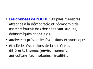 Les données de l’OCDE : 30 pays membres attachés à la démocratie et l’économie de marché fournit des données statistiques, économiques et socialesanalyse et prévoit les évolutions économiquesétudie les évolutions de la société sur différents thèmes (environnement, agriculture, technologies, fiscalité…)