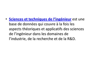 Sciences et techniques de l’ingénieur est une base de données qui couvre à la fois les aspects théoriques et applicatifs des sciences de l’ingénieur dans les domaines de l’industrie, de la recherche et de la R&D.