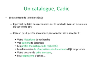 Un catalogue, CadicLe catalogue de la bibliothèqueIl permet de faire des recherches sur le fonds de livres et de revues du centre de doc.Chacun peut y créer son espace personnel et ainsi accéder à: Votre historique de rechercheVos paniers de sélectionLes profils thématiques de recherche Les demandes de réservations de documents déjà empruntés Votre dossier de prêts en cours,Les suggestions d’achat, ...