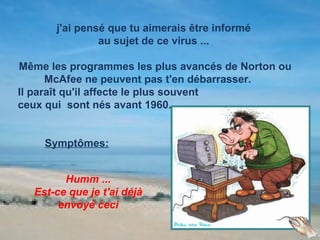 j'ai pensé que tu aimerais être informé
               au sujet de ce virus ...

Même les programmes les plus avancés de Norton ou
      McAfee ne peuvent pas t'en débarrasser.
Il paraît qu'il affecte le plus souvent
ceux qui sont nés avant 1960.


    Symptômes:


        Humm ...
  Est-ce que je t'ai déjà
       envoyé ceci
 