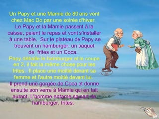 Un Papy et une Mamie de 80 ans vont
  chez Mac Do par une soirée d'hiver.
     Le Papy et la Mamie passent à la
caisse, paient le repas et vont s'installer
 à une table. Sur le plateau de Papy se
    trouvent un hamburger, un paquet
           de frites et un Coca.
 Papy déballe le hamburger et le coupe
    en 2, il fait la même chose pour les
   frites. Il place une moitié devant sa
    femme et l'autre moitié devant lui.
 Il prend une gorgée de Coca et donne
  ensuite son verre à Mamie qui en fait
   autant. L'homme entame sa part de
              hamburger, frites.
 