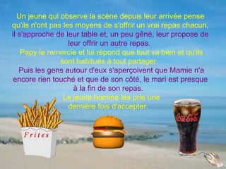 Un jeune qui observe la scène depuis leur arrivée pense
qu'ils n'ont pas les moyens de s'offrir un vrai repas chacun,
il s'approche de leur table et, un peu gêné, leur propose de
                   leur offrir un autre repas.
    Papy le remercie et lui répond que tout va bien et qu'ils
                sont habitués à tout partager.
   Puis les gens autour d'eux s'aperçoivent que Mamie n'a
 encore rien touché et que de son côté, le mari est presque
                     à la fin de son repas.
                 Le jeune homme les prie une
                   dernière fois d'accepter.
 