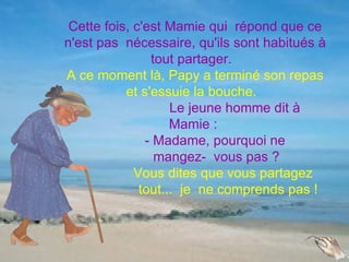 Cette fois, c'est Mamie qui répond que ce
n'est pas nécessaire, qu'ils sont habitués à
                tout partager.
A ce moment là, Papy a terminé son repas
           et s'essuie la bouche.
                    Le jeune homme dit à
                    Mamie :
               - Madame, pourquoi ne
                 mangez- vous pas ?
             Vous dites que vous partagez
              tout... je ne comprends pas !
 