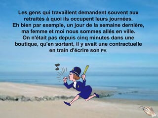Les gens qui travaillent demandent souvent aux
    retraités à quoi ils occupent leurs journées.
Eh bien par exemple, un jour de la semaine dernière,
   ma femme et moi nous sommes allés en ville.
    On n'était pas depuis cinq minutes dans une
 boutique, qu'en sortant, il y avait une contractuelle
               en train d'écrire son PV.
 