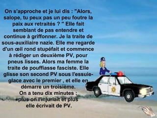 On s'approche et je lui dis : "Alors,
 salope, tu peux pas un peu foutre la
     paix aux retraités ? " Elle fait
      semblant de pas entendre et
 continue à griffonner. Je la traite de
sous-auxiliaire nazie. Elle me regarde
d'un œil rond stupéfait et commence
    à rédiger un deuxième PV, pour
   pneus lisses. Alors ma femme la
   traite de pouffiasse fasciste. Elle
 glisse son second PV sous l'essuie-
   glace avec le premier , et elle en
         démarre un troisième.
         On a tenu dix minutes ;
        plus on l'injuriait et plus
           elle écrivait de PV.
 