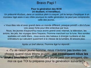 Bravo Papi !
                          Pour la génération des NI-NI
                           (ni étudiant, ni travailleur).
 Un présumé étudiant, dans un autobus plein à craquer, prit le temps d’expliquer à un
monsieur âgé assis à ses côtés pourquoi la vieille génération ne peut pas comprendre
                                 celle des jeunes.

 « Vous êtes nés et avez grandi dans un monde différent, presque primitif » dit-il d'une
                       voix assez forte pour être entendue par tous.
   Nous, les jeunes d'aujourd'hui nous avons grandi avec internet, la télévision, les
avions, les jets, les voyages dans l'espace, l'homme marchant sur la lune. Nos sondes
    spatiales ont visité Mars , nous avons des bateaux à énergie nucléaire et des
    ordinateurs qui calculent quasiment à la vitesse de la lumière. Et encore plus.

                   Après un bref silence, l'homme âgé lui répondit :

  « -Tu as raison jeune homme, nous n'avions pas toutes ces
 choses quand nous étions jeunes - par conséquent nous les
 avons inventées ! Et maintenant jeune petit con arrogant, dis-
   moi ce que TOI tu prépares pour la génération suivante?»
 