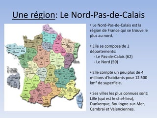 Une région: Le Nord-Pas-de-Calais
                   • Le Nord-Pas-de-Calais est la
                   région de France qui se trouve le
                   plus au nord.

                   • Elle se compose de 2
                   départements:
                      - Le Pas-de-Calais (62)
                      - Le Nord (59)

                   • Elle compte un peu plus de 4
                   millions d’habitants pour 12 500
                   km2 de superficie.

                   • Ses villes les plus connues sont:
                   Lille (qui est le chef-lieu),
                   Dunkerque, Boulogne-sur-Mer,
                   Cambrai et Valenciennes.
 