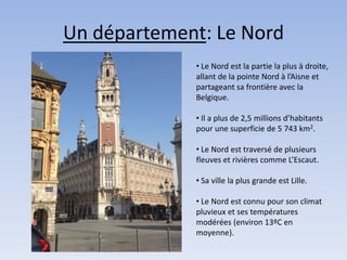 Un département: Le Nord
             • Le Nord est la partie la plus à droite,
             allant de la pointe Nord à l’Aisne et
             partageant sa frontière avec la
             Belgique.

             • Il a plus de 2,5 millions d’habitants
             pour une superficie de 5 743 km2.

             • Le Nord est traversé de plusieurs
             fleuves et rivières comme L’Escaut.

             • Sa ville la plus grande est Lille.

             • Le Nord est connu pour son climat
             pluvieux et ses températures
             modérées (environ 13ºC en
             moyenne).
 
