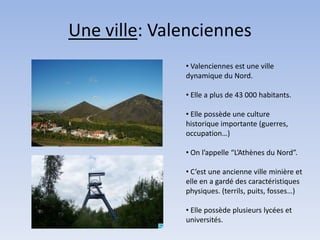 Une ville: Valenciennes
              • Valenciennes est une ville
              dynamique du Nord.

              • Elle a plus de 43 000 habitants.

              • Elle possède une culture
              historique importante (guerres,
              occupation…)

              • On l’appelle “L’Athènes du Nord”.

              • C’est une ancienne ville minière et
              elle en a gardé des caractéristiques
              physiques. (terrils, puits, fosses…)

              • Elle possède plusieurs lycées et
              universités.
 