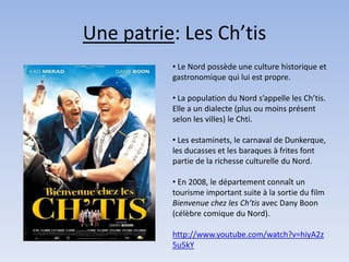 Une patrie: Les Ch’tis
          • Le Nord possède une culture historique et
          gastronomique qui lui est propre.

          • La population du Nord s’appelle les Ch’tis.
          Elle a un dialecte (plus ou moins présent
          selon les villes) le Chti.

          • Les estaminets, le carnaval de Dunkerque,
          les ducasses et les baraques à frites font
          partie de la richesse culturelle du Nord.

          • En 2008, le département connaît un
          tourisme important suite à la sortie du film
          Bienvenue chez les Ch’tis avec Dany Boon
          (célèbre comique du Nord).

          http://www.youtube.com/watch?v=hiyA2z
          5u5kY
 