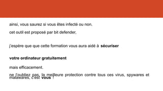 ainsi, vous saurez si vous êtes infecté ou non.
cet outil est proposé par bit defender,
ne l’oubliez pas, la meilleure protection contre tous ces virus, spywares et
malawares, c’est vous !
j’espère que que cette formation vous aura aidé à sécuriser
votre ordinateur gratuitement
mais efficacement.
 