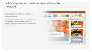Le Concepteur vous aide à transmettre votre
message
Le Concepteur PowerPoint suggère des conceptions
professionnelles pour votre présentation, en fonction du
contenu des diapositives.
Le Concepteur est une fonctionnalité uniquement disponible
sur abonnement. Si vous êtes abonné à Office 365, la
diapositive suivante vous indique comment l’utiliser dans une
nouvelle présentation.
 