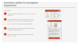 Comment utiliser le Concepteur
PowerPoint
Fonctionnement :
1 Créez une présentation en accédant à Fichier > Nouveau > Nouvelle
présentation.
2 Sur la première diapositive, ajoutez une image : accédez à Insérer >
Images ou Insérer > Images en ligne et sélectionnez l’image.
Astuce : Vous devez être en ligne lorsque vous ajoutez l’image.
3 Lorsque PowerPoint vous demande l’autorisation d’obtenir des idées
de conception, sélectionnez C’est parti.
4 Sélectionnez la conception qui vous convient dans le volet Office
Idées de conception.
 