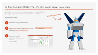 La fonctionnalité Rechercher n’a plus aucun secret pour vous
La zone Rechercher trouve la commande appropriée quand vous en avez besoin.
Vous gagnez ainsi du temps et pouvez vous concentrer sur votre travail.
Essayez par vous-même :
1 Sélectionnez l’image de robot à droite.
2 Tapez animation dans la zone Rechercher, puis
sélectionnez Ajouter une animation.
3 Sélectionnez un effet
d’animation, tel que Zoom, et
observez
ce qui se passe.
SÉLECTIONNEZ-MOI
 