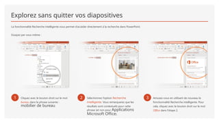 Explorez sans quitter vos diapositives
La fonctionnalité Recherche intelligente vous permet d’accéder directement à la recherche dans PowerPoint.
Essayez par vous-même :
1 Cliquez avec le bouton droit sur le mot
bureau dans la phrase suivante :
mobilier de bureau.
2 Sélectionnez l’option Recherche
intelligente. Vous remarquerez que les
résultats sont contextuels pour cette
phrase (et non pour Applications
Microsoft Office).
3 Amusez-vous en utilisant de nouveau la
fonctionnalité Recherche intelligente. Pour
cela, cliquez avec le bouton droit sur le mot
Office dans l’étape 2.
 
