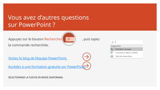 Vous avez d’autres questions
sur PowerPoint ?
Appuyez sur le bouton Rechercher , puis tapez
la commande recherchée.
Visitez le blog de l’équipe PowerPoint.
Accédez à une formation gratuite sur PowerPoint.
SÉLECTIONNEZ LA FLÈCHE EN MODE DIAPORAMA.
 
