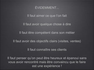 ÉVIDEMMENT...

             Il faut aimer ce que l’on fait

          Il faut avoir quelque chose à dire

        Il faut être compétent dans son métier

   Il faut avoir des objectifs clairs (visites, ventes)

              Il faut connaître ses clients

Il faut penser qu’on peut être heureux et épanoui sans
 vous avoir rencontré mais être convaincu que le faire
                  est une expérience !
 
