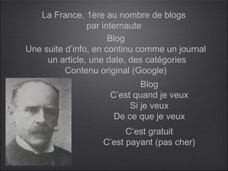 La France, 1ère au nombre de blogs
                par internaute
                      Blog
Une suite d’info, en continu comme un journal
     un article, une date, des catégories
          Contenu original (Google)
                             Blog
                     C’est quand je veux
                          Si je veux
                      De ce que je veux
                         C’est gratuit
                   C’est payant (pas cher)
 