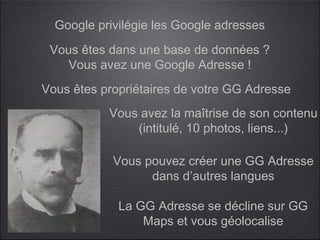 Google privilégie les Google adresses
 Vous êtes dans une base de données ?
    Vous avez une Google Adresse !
Vous êtes propriétaires de votre GG Adresse
           Vous avez la maîtrise de son contenu
               (intitulé, 10 photos, liens...)

            Vous pouvez créer une GG Adresse
                  dans d’autres langues

             La GG Adresse se décline sur GG
                 Maps et vous géolocalise
 