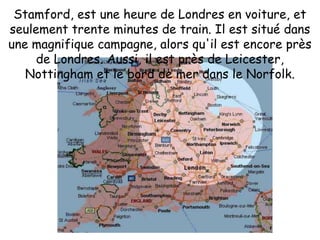 Stamford, est une heure de Londres en voiture, et seulement trente minutes de train. Il est situé dans une magnifique campagne, alors qu'il est encore près de Londres. Aussi, il est près de Leicester, Nottingham et le bord de mer dans le Norfolk.