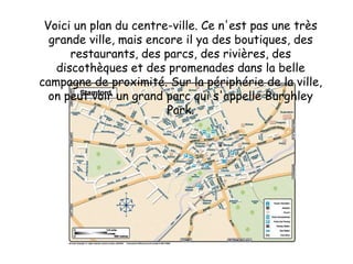 Voici un plan du centre-ville. Ce n'est pas une très grande ville, mais encore il ya des boutiques, des restaurants, des parcs, des rivières, des discothèques et des promenades dans la belle campagne de proximité. Sur la périphérie de la ville, on peut voir un grand parc qui s'appelle Burghley Park.