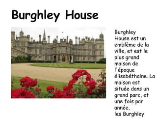 Burghley HouseBurghley House est un emblème de la ville, et est le plus grand maison de l'époque élisabéthaine. La maison est située dans un grand parc, et une fois par année, les Burghley horse trials, sont montré ici. La maison a été construite en 1555. Voici une photo de la maison, et les courses de chevaux.
