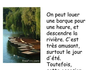 On peut louer une barque pour une heure, et descendre la rivière. C'est très amusant, surtout le jour d'été. Toutefois, cette occasion est rare, comme il pleut beaucoup.