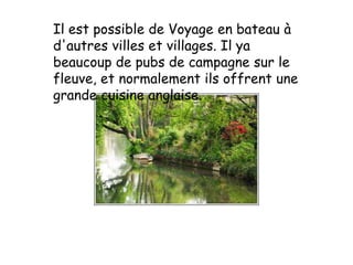 Il est possible de Voyage en bateau à d'autres villes et villages. Il ya beaucoup de pubs de campagne sur le fleuve, et normalement ils offrent une grande cuisine anglaise.