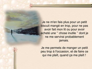 Je ne m'en fais plus pour un petit biscuit mangé en trop, pour ne pas avoir fait mon lit ou pour avoir acheté une ‘’ chose inutile ’’ dont je ne me servirai probablement jamais.  Je me permets de manger un petit peu trop à l'occasion, et de faire ce qui me plaît, quand ça me plaît !   