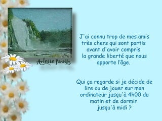 J'ai connu trop de mes amis très chers qui sont partis  avant d'avoir compris  la grande liberté que nous apporte l’âge.  Qui ça regarde si je décide de lire ou de jouer sur mon ordinateur jusqu'à 4h00 du matin et de dormir  jusqu'à midi ? 
