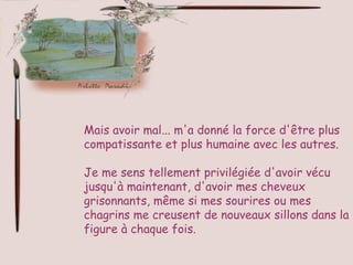 Mais avoir mal... m'a donné la force d'être plus compatissante et plus humaine avec les autres.  Je me sens tellement privilégiée d'avoir vécu jusqu'à maintenant, d'avoir mes cheveux grisonnants, même si mes sourires ou mes chagrins me creusent de nouveaux sillons dans la figure à chaque fois. 