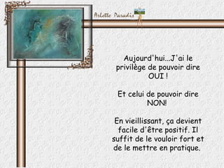 Aujourd'hui...J'ai le privilège de pouvoir dire OUI ! Et celui de pouvoir dire NON!  En vieillissant, ça devient facile d'être positif. Il suffit de le vouloir fort et de le mettre en pratique.  