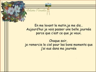 En me levant le matin,je me dis… Aujourd’hui je vais passer une belle journée parce que c’est ce que je veux. Chaque soir,  je remercie le ciel pour les bons moments que j’ai eus dans ma journée 