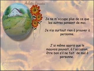 Je ne m'occupe plus de ce que les autres pensent de moi. Je n’ai surtout rien à prouver à personne. J'ai même appris que le mauvais pouvait, à l'occasion, être bon s’il ne fait  de mal à personne.  