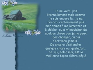 Je ne vivrai pas éternellement mais comme je suis encore là,  je ne perdrai certainement pas mon temps à me lamenter et à chialer, ou à m'inquiéter de quelque chose que je ne peux  pas changer, ou qui n’arrivera jamais… Ou encore d’attendre  quelque chose ou  quelqu’un… ce  qui, selon moi, est la meilleure façon d’être déçu! 