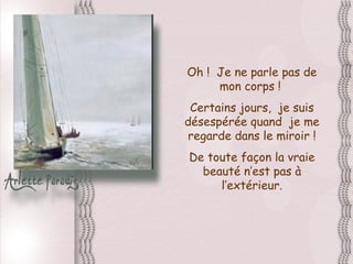 Oh !  Je ne parle pas de mon corps !  Certains jours,  je suis désespérée quand  je me regarde dans le miroir ! De toute façon la vraie beauté n’est pas à l’extérieur. 