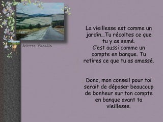 La vieillesse est comme un jardin…Tu récoltes ce que tu y as semé. C’est aussi comme un compte en banque. Tu retires ce que tu as amassé. Donc, mon conseil pour toi serait de déposer beaucoup de bonheur sur ton compte en banque avant ta vieillesse. 