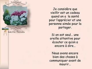 Je considère que vieillir est un cadeau quand on a  la santé pour l’apprécier et une personne aimée pour la partager. Si on est seul… une oreille attentive pour écouter ce qu’on a encore à dire… Nous avons encore bien des choses à communiquer avant de mourir… 
