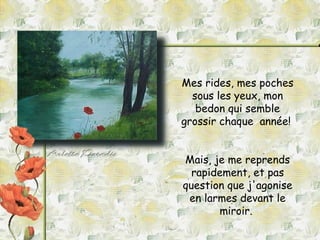 Mes rides, mes poches sous les yeux, mon bedon qui semble grossir chaque  année!  Mais, je me reprends rapidement, et pas question que j'agonise en larmes devant le miroir.  