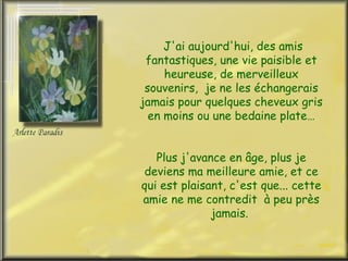 J'ai aujourd'hui, des amis fantastiques, une vie paisible et heureuse, de merveilleux souvenirs,  je ne les échangerais jamais pour quelques cheveux gris en moins ou une bedaine plate… Plus j'avance en âge, plus je deviens ma meilleure amie, et ce qui est plaisant, c'est que... cette amie ne me contredit  à peu près jamais.  