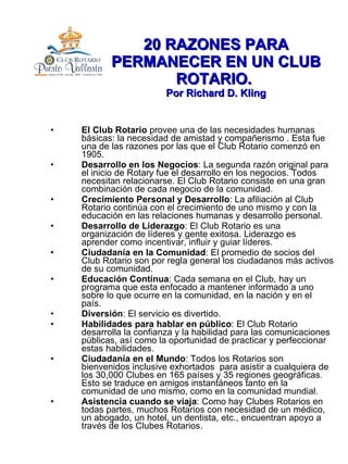 20 RAZONES PARA PERMANECER EN UN CLUB ROTARIO.  Por Richard D. Kling El Club Rotario  provee una de las necesidades humanas básicas: la necesidad de amistad y compañerismo . Esta fue una de las razones por las que el Club Rotario comenzó en 1905. Desarrollo en los Negocios : La segunda razón original para el inicio de Rotary fue el desarrollo en los negocios. Todos necesitan relacionarse. El Club Rotario consiste en una gran combinación de cada negocio de la comunidad. Crecimiento Personal y Desarrollo : La afiliación al Club Rotario continúa con el crecimiento de uno mismo y con la educación en las relaciones humanas y desarrollo personal. Desarrollo de Liderazgo : El Club Rotario es una organización de líderes y gente exitosa. Liderazgo es aprender como incentivar, influir y guiar líderes. Ciudadanía en la Comunidad : El promedio de socios del Club Rotario son por regla general los ciudadanos más activos de su comunidad. Educación Contínua : Cada semana en el Club, hay un programa que esta enfocado a mantener informado a uno sobre lo que ocurre en la comunidad, en la nación y en el país. Diversión : El servicio es divertido. Habilidades para hablar en público : El Club Rotario desarrolla la confianza y la habilidad para las comunicaciones públicas, así como la oportunidad de practicar y perfeccionar estas habilidades. Ciudadanía en el Mundo : Todos los Rotarios son bienvenidos inclusive exhortados  para asistir a cualquiera de los 30,000 Clubes en 165 países y 35 regiones geográficas. Esto se traduce en amigos instantáneos tanto en la comunidad de uno mismo, como en la comunidad mundial. Asistencia cuando se viaja : Como hay Clubes Rotarios en todas partes, muchos Rotarios con necesidad de un médico, un abogado, un hotel, un dentista, etc., encuentran apoyo a través de los Clubes Rotarios. 