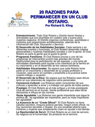 20 RAZONES PARA PERMANECER EN UN CLUB ROTARIO.  Por Richard D. Kling Entretenimiento : Todo Club Rotario y Distrito tienen fiestas y actividades que son divertidas en nuestra vida y buena para nuestros negocios. El Distrito organiza conferencias, asambleas e institutos que proporcionan entretenimiento, además de la información del Club, Educación y Servicio. El Desarrollo de las Habilidades Sociales : Cada semana y en diferentes eventos y funciones, el Club Rotario desarrolla nuestra personalidad y nuestras habilidades sociales y con la gente. El Club Rotario es para la gente que le gusta la gente. Programas Familiares : El Club Rotario provee a uno de los programas de intercambio juvenil más grandes del mundo. Oportunidad para la participación de las esposas, y una serie de actividades diseñadas para ayudar a los miembros de la familia en su crecimiento y en el desarrollo de los valores familiares. Habilidades Vocacionales : Se espera que cada Rotario tome parte en el crecimiento y desarrollo de su propia profesión o vocación, para servir en comités y enseñarle a la juventud sobre nuestro trabajo o vocación. El Desarrollo de la Ética : Se espera que los Rotarios sean éticos tanto en sus relaciones de negocios como personales. Conciencia Cultural : Los Rotarios están conscientes de sus culturas y aprenden a amar y a trabajar con gente de todas partes. Prestigio:  El Club Rotario es el más antiguo y el más prestigiado Club de servicio en el mundo. Gente profesional que sabe tomar decisiones e influye en las normas. Gente Agradable : Los Rotarios son gente importante que sigue la política de: “es agradable ser importante, pero es m{as importante ser agradable”. La Ausencia de un “Credo Oficial” : El Club Rotario no tiene saludos secretos, ninguna política secreta, ningún credo oficial, no hay reuniones secretas o rituales. Es una sociedad abierta para hombres y mujeres que simplemente creen en ayudar a los demás. La Oportunidad de Servir : El Club Rotario es un club de servicio. Su negocio es la humanidad. Su producto es el servicio. 