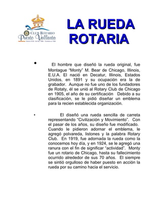 LA RUEDA ROTARIA   El hombre que diseñó la rueda original, fue Montague “Monty” M. Bear de Chicago, Illinois, E.U.A. El nació en Decatur, Illinois, Estados Unidos, en 1891 y su ocupación era la de grabador.  Aunque no fue uno de los fundadores de Rotaty, él se unió al Rotary Club de Chicago en 1905, el año de su certificación  Debido a su clasificación, se le pidió diseñar un emblema para la recien establecida organización. El diseñó una rueda sencilla de carreta representando “Civilización y Movimiento”.  Con el pasar de los años, su diseño fue modificado.  Cuando le pidieron adornar el emblema, le agregó polvareda, listones y la palabra Rotary Club.  En 1919, fue adornada la rueda como la conocemos hoy día, y en 1924, se le agregó una ranura con el fin de significar “actividad”.  Monty fue un rotario de Chicago, hasta su fallecimiento ocurrido alrededor de sus 70 años.  El siempre se sintió orgulloso de haber puesto en acción la rueda por su camino hacia el servicio. 
