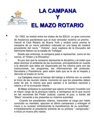 LA CAMPANA  Y  EL MAZO ROTARIO   En 1922, se realizó entre los clubes de los EEUU, un gran concurso de Asistencia pactándose que el club vencedor recibiría un premio.  Venció el Club Rotario de Nueva York y recibió como premio la campana de un navío patrullero colocada en una base de madera procedente del navío “ Victoria”, nave capitana de la Escuadra del Admirante Nelson en la batalla de Trafalgar. Desde ese entonces, la campana pasó a representar, como en los navíos, el “Orden y la Disciplina”. Es por eso que la campana representa la disciplina y el orden que debe dominar el ambiente de las reuniones, principalmente en cuanto a la atención que debe ser dispensada por los rotarios para con las instrucciones, los programas, las informaciones del protocolo, Secretaria y Presidencia, pero sobre todo que se le da el respeto y atención al orador en turno. La Campana  marca el tiempo del trabajo e informa con su sonido el inicio de las reunión rotaria, momento en que los presentes deben estar de pié, lo mismo que para saludar a la bandera nacional y rotaria y oír la invocación rotaria. El Mazo  simboliza la autoridad que ejerce el horario investido con el mayor cargo de la jerarquía rotaria, a semejanza de lo que ocurre en las reuniones del Poder Judicial, cuando el juez, a través del “Mazo” recuerda a los presentes su máxima autoridad. Cuando los presidentes rotarios, transmiten el cargo por haber concluido su mandato, ejecutan el último campanazo y entregan el mazo a su sucesor simbolizando la transferencia de su autoridad.  Inmediatamente el presidente entrante da su primera “ campanada “ e inicia un muevo año rotario.  
