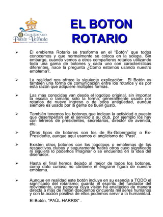 EL BOTON ROTARIO   El emblema Rotario se trasforma en el “Botón” que todos conocemos y que normalmente se coloca en la solapa. Sin embargo, cuando vemos a otros compañeros rotarios utilizando toda una gama de botones y cada uno con características diferentes, nace la pregunta ¿Cómo estamos usando nuestro emblema?. La realidad nos ofrece la siguiente explicación:  El Botón es también una forma de comunicación entre los rotarios y es por esta razón que adquiere múltiples formas.  Las más conocidas van desde el logotipo original, sin importar la escala o tamaño solo la forma, generalmente usado por rotarios de nuevo ingreso o de poca antigüedad, aunque siempre es usado por la gente de buen gusto. También tenemos los botones que indican la actividad o puesto que desempeñan en el servicio a su club, por ejemplo los hay con letreros de presidentes, secretarios, director de avenida, etc. Otros tipos de botones son los de Ex-Gobernador o Ex-Presidente, aunque aquí usamos el anglicismo de “Past”. Existen otros botones con los logotipos o emblemas de los respectivos clubes y seguramente habrá otros cuyo significado ni siquiera lo podemos imaginar o se encuentra en la idea del diseñador. Hasta el final hemos dejado al mejor de todos los botones, como dato curioso no contiene el engrane figura de nuestro emblema. Aunque en realidad este botón incluye en su esencia a TODO el significado del rotarismo; guarda el espíritu del fundador del movimiento, una persona cuya visión ha enaltecido de manera directa a más de millón doscientos cincuenta mil seres humanos y con la acción positiva de ellos podemos servir a la humanidad. El Botón. “PAÚL HARRIS” .   