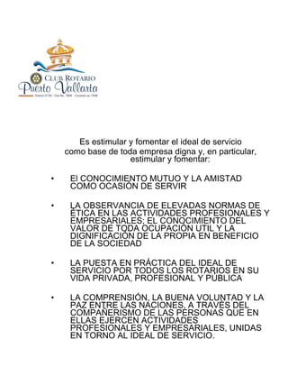 Es estimular y fomentar el ideal de servicio como base de toda empresa digna y, en particular, estimular y fomentar: El CONOCIMIENTO MUTUO Y LA AMISTAD COMO OCASIÓN DE SERVIR LA OBSERVANCIA DE ELEVADAS NORMAS DE ÉTICA EN LAS ACTIVIDADES PROFESIONALES Y EMPRESARIALES; EL CONOCIMIENTO DEL VALOR DE TODA OCUPACIÓN UTIL Y LA DIGNIFICACIÓN DE LA PROPIA EN BENEFICIO DE LA SOCIEDAD LA PUESTA EN PRÁCTICA DEL IDEAL DE SERVICIO POR TODOS LOS ROTARIOS EN SU VIDA PRIVADA, PROFESIONAL Y PÚBLICA LA COMPRENSIÓN, LA BUENA VOLUNTAD Y LA PAZ ENTRE LAS NACIONES, A TRAVÉS DEL COMPAÑERISMO DE LAS PERSONAS QUE EN ELLAS EJERCEN ACTIVIDADES PROFESIONALES Y EMPRESARIALES, UNIDAS EN TORNO AL IDEAL DE SERVICIO. 