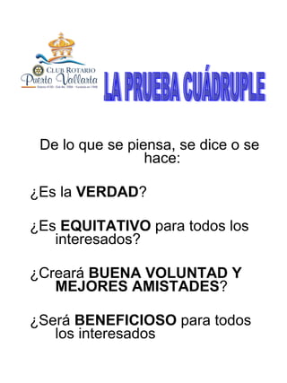 De lo que se piensa, se dice o se hace: ¿Es la  VERDAD ? ¿Es  EQUITATIVO  para todos los interesados? ¿Creará  BUENA VOLUNTAD Y MEJORES AMISTADES ? ¿Será  BENEFICIOSO  para todos los interesados LA PRUEBA CUÁDRUPLE 