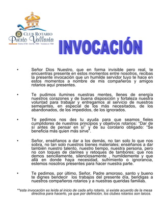 Señor Dios Nuestro, que en forma invisible pero real, te encuentras presente en estos momentos entre nosotros, recibas la presente invocación que un humilde servidor tuyo te hace en estos momentos a nombre de mis compañeros y amigos rotarios aquí presentes. Te pudimos ilumines nuestras mentes, llenes de energía nuestros corazones y de buena disposición y fortaleza nuestra voluntad para trabajar y entregarnos al servicio de nuestros semejantes, en especial de los más necesitados, de los abandonados, de los impedidos, de los ignorados. Te pedimos nos des tu ayuda para que seamos fieles cumplidores de nuestros principios y objetivos rotarios: “Dar de sí antes de pensar en sí” y de su corolario obligado: “Se beneficia más quien más sirve”. Señor, enséñanos a dar a los demás, no tan solo lo que nos sobra, no tan solo nuestros bienes materiales; enséñanos a dar también nuestro talento, nuestro tiempo, nuestra persona, pero no con toques de clarines y retoques de tambores; que nos demos sencillamente, silenciosamente , humildemente y que allá en donde haya necesidad, sufrimiento o ignorancia, estemos nosotros presentes para hacer nuestra parte. Te pedimos, por último, Señor, Padre amoroso, santo y bueno te dignes bendecir  los trabajos del presente día, bendigas a nuestros compañeros rotarios y a nuestras queridas familias. **esta invocación es leída al inicio de cada año rotario, si existe acuerdo de la mesa directiva para hacerlo, ya que por definición, los clubes rotarios son laicos. INVOCACIÓN 