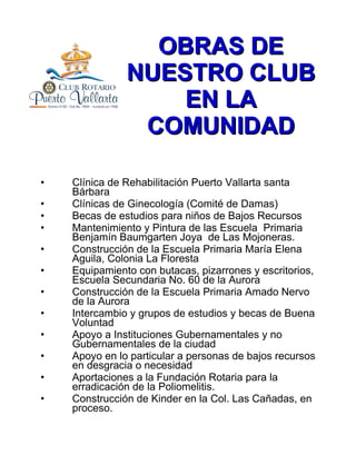OBRAS DE NUESTRO CLUB EN LA COMUNIDAD Clínica de Rehabilitación Puerto Vallarta santa Bárbara Clínicas de Ginecología (Comité de Damas) Becas de estudios para niños de Bajos Recursos Mantenimiento y Pintura de las Escuela  Primaria Benjamín Baumgarten Joya  de Las Mojoneras. Construcción de la Escuela Primaria María Elena Aguila, Colonia La Floresta Equipamiento con butacas, pizarrones y escritorios, Escuela Secundaria No. 60 de la Aurora Construcción de la Escuela Primaria Amado Nervo de la Aurora Intercambio y grupos de estudios y becas de Buena Voluntad  Apoyo a Instituciones Gubernamentales y no Gubernamentales de la ciudad Apoyo en lo particular a personas de bajos recursos en desgracia o necesidad Aportaciones a la Fundación Rotaria para la erradicación de la Poliomelitis. Construcción de Kinder en la Col. Las Cañadas, en proceso. 